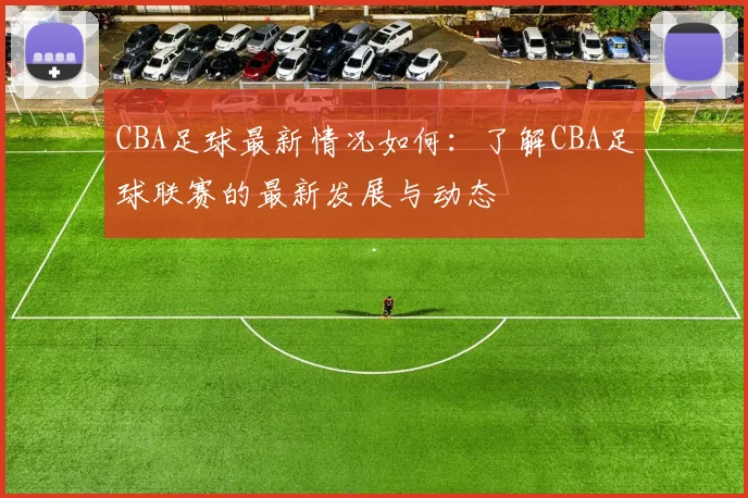 CBA足球最新情况如何:了解CBA足球联赛的最新发展与动态