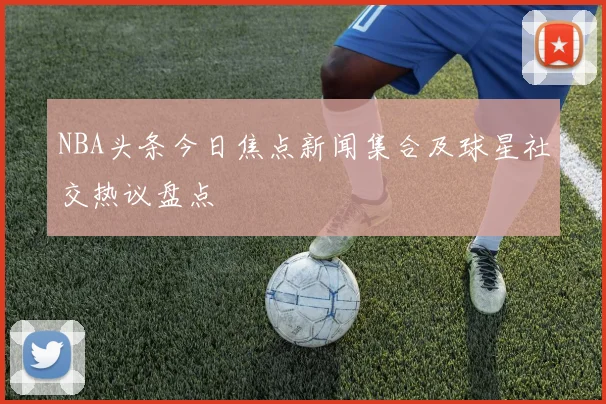 NBA头条今日焦点新闻集合及球星社交热议盘点