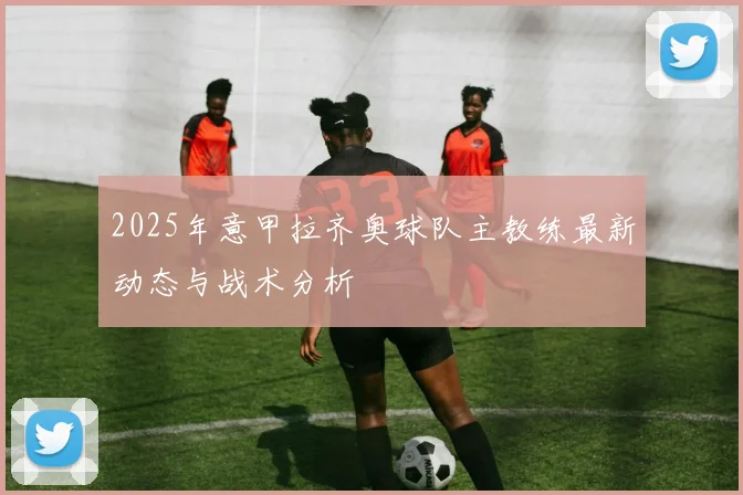 2025年意甲拉齐奥球队主教练最新动态与战术分析