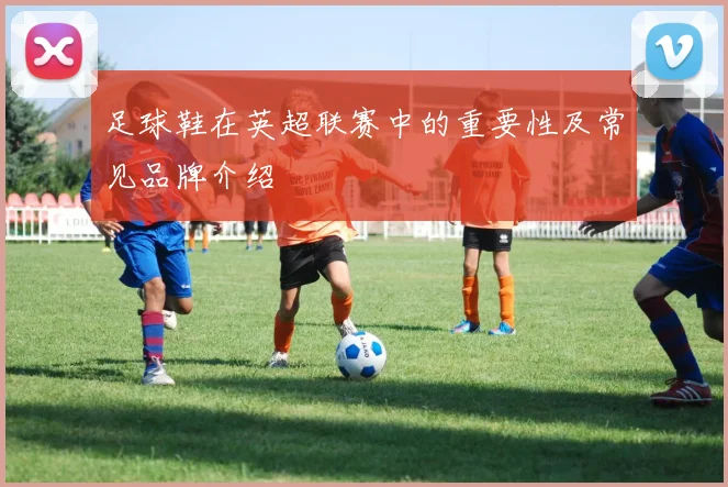 足球鞋在英超联赛中的重要性及常见品牌介绍