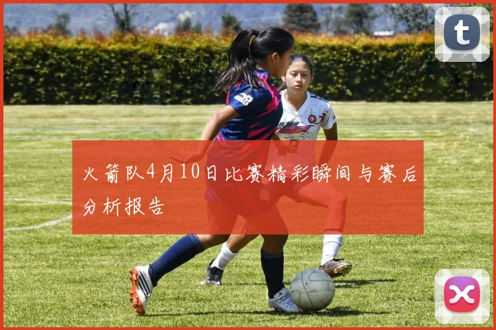 火箭队4月10日比赛精彩瞬间与赛后分析报告