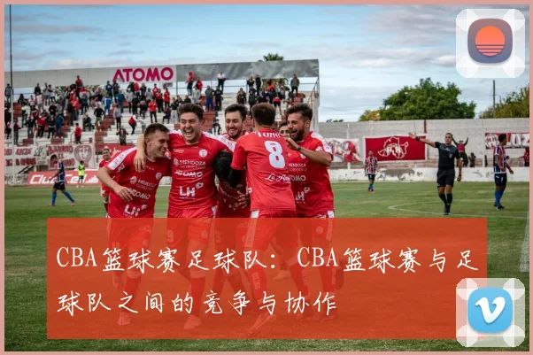 CBA篮球赛足球队:CBA篮球赛与足球队之间的竞争与协作