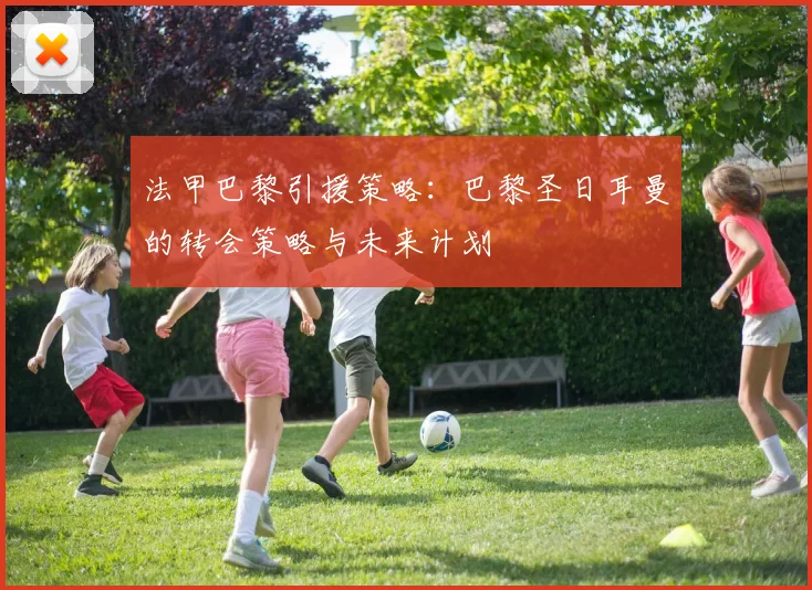 法甲巴黎引援策略：巴黎圣日耳曼的转会策略与未来计划