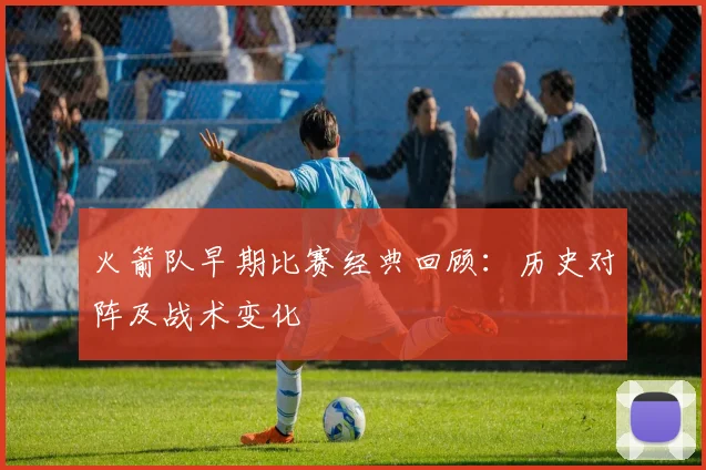火箭队早期比赛经典回顾:历史对阵及战术变化